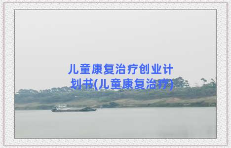 儿童康复治疗创业计划书(儿童康复治疗)