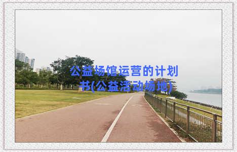 公益场馆运营的计划书(公益活动场地)