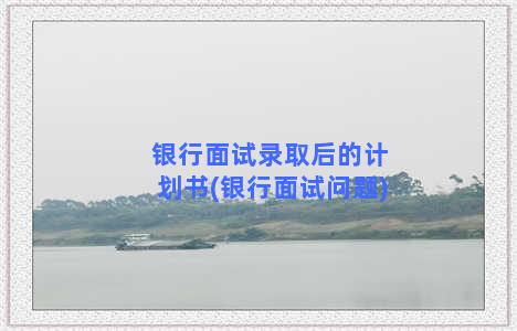 银行面试录取后的计划书(银行面试问题)